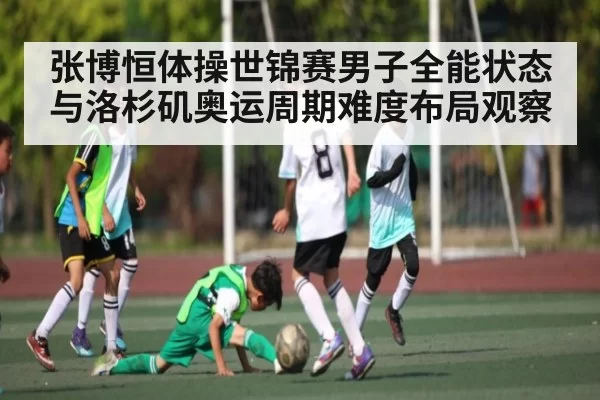 张博恒体操世锦赛男子全能状态与洛杉矶奥运周期难度布局观察